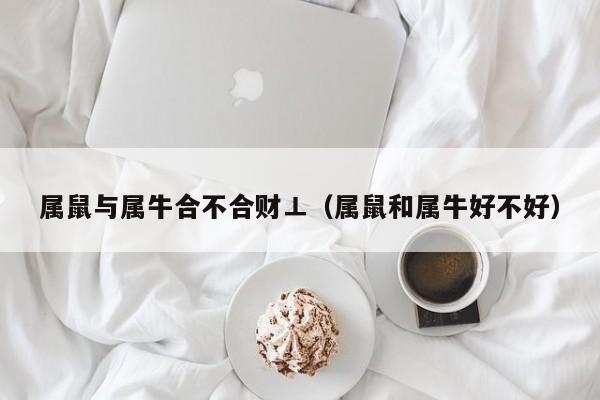 属鼠与属牛合不合财⊥（属鼠和属牛好不好）